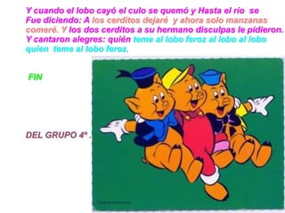 Y cuando el lobo cayó el culo se quemó y Hasta el río se
Fue diciendo: A los cerditos dejaré y ahora solo manzanas
comeré. Y los dos cerditos a su hermano disculpas le pidieron.
Y cantaron alegres: quién teme al lobo feroz al lobo al lobo
quien teme al lobo feroz.


FIN




DEL GRUPO 4º .
 