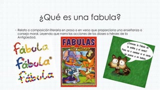 ¿Qué es una fabula?
◦ Relato o composición literaria en prosa o en verso que proporciona una enseñanza o
consejo moral. Leyenda que narra las acciones de los dioses o héroes de la
Antigüedad.
 