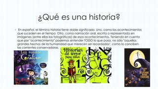 ¿Qué es una historia?
◦ En español, el término historia tiene doble significado. Uno, como los acontecimientos
que suceden en el tiempo. Otro, como narrración oral, escrita o representada en
imágenes (entre ellas las fotográficas) de esos acontecimientos. Teniendo en cuenta
que por "acontecimiento" podemos entender TODO lo que pasa, no sólo "aquellos
grandes hechos de la humanidad que merecen ser recordados", como lo conciben
las corrientes conservadoras.
 