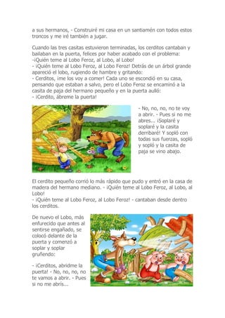 a sus hermanos, - Construiré mi casa en un santiamén con todos estos
troncos y me iré también a jugar.
Cuando las tres casitas estuvieron terminadas, los cerditos cantaban y
bailaban en la puerta, felices por haber acabado con el problema:
-¡Quién teme al Lobo Feroz, al Lobo, al Lobo!
- ¡Quién teme al Lobo Feroz, al Lobo Feroz! Detrás de un árbol grande
apareció el lobo, rugiendo de hambre y gritando:
- Cerditos, ¡me los voy a comer! Cada uno se escondió en su casa,
pensando que estaban a salvo, pero el Lobo Feroz se encaminó a la
casita de paja del hermano pequeño y en la puerta aulló:
- ¡Cerdito, ábreme la puerta!
- No, no, no, no te voy
a abrir. - Pues si no me
abres... ¡Soplaré y
soplaré y la casita
derribaré! Y sopló con
todas sus fuerzas, sopló
y sopló y la casita de
paja se vino abajo.
El cerdito pequeño corrió lo más rápido que pudo y entró en la casa de
madera del hermano mediano. - ¡Quién teme al Lobo Feroz, al Lobo, al
Lobo!
- ¡Quién teme al Lobo Feroz, al Lobo Feroz! - cantaban desde dentro
los cerditos.
De nuevo el Lobo, más
enfurecido que antes al
sentirse engañado, se
colocó delante de la
puerta y comenzó a
soplar y soplar
gruñendo:
- ¡Cerditos, abridme la
puerta! - No, no, no, no
te vamos a abrir. - Pues
si no me abrís...
 