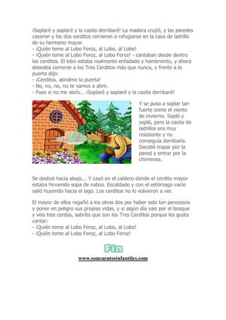 ¡Soplaré y soplaré y la casita derribaré! La madera crujió, y las paredes
cayeron y los dos cerditos corrieron a refugiarse en la casa de ladrillo
de su hermano mayor.
- ¡Quién teme al Lobo Feroz, al Lobo, al Lobo!
- ¡Quién teme al Lobo Feroz, al Lobo Feroz! - cantaban desde dentro
los cerditos. El lobo estaba realmente enfadado y hambriento, y ahora
deseaba comerse a los Tres Cerditos más que nunca, y frente a la
puerta dijo:
- ¡Cerditos, abridme la puerta!
- No, no, no, no te vamos a abrir.
- Pues si no me abrís... ¡Soplaré y soplaré y la casita derribaré!
Y se puso a soplar tan
fuerte como el viento
de invierno. Sopló y
sopló, pero la casita de
ladrillos era muy
resistente y no
conseguía derribarla.
Decidió trepar por la
pared y entrar por la
chimenea.
Se deslizó hacia abajo... Y cayó en el caldero donde el cerdito mayor
estaba hirviendo sopa de nabos. Escaldado y con el estómago vacío
salió huyendo hacia el lago. Los cerditos no lo volvieron a ver.
El mayor de ellos regañó a los otros dos por haber sido tan perezosos
y poner en peligro sus propias vidas, y si algún día vais por el bosque
y veis tres cerdos, sabréis que son los Tres Cerditos porque les gusta
cantar:
- ¡Quién teme al Lobo Feroz, al Lobo, al Lobo!
- ¡Quién teme al Lobo Feroz, al Lobo Feroz!
www.soncuentosinfantiles.com
 
