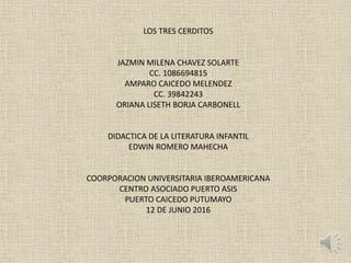 LOS TRES CERDITOS
JAZMIN MILENA CHAVEZ SOLARTE
CC. 1086694815
AMPARO CAICEDO MELENDEZ
CC. 39842243
ORIANA LISETH BORJA CARBONELL
DIDACTICA DE LA LITERATURA INFANTIL
EDWIN ROMERO MAHECHA
COORPORACION UNIVERSITARIA IBEROAMERICANA
CENTRO ASOCIADO PUERTO ASIS
PUERTO CAICEDO PUTUMAYO
12 DE JUNIO 2016
 