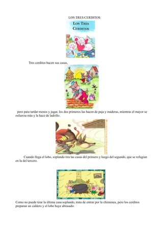 LOS TRES CERDITOS




          Tres cerditos hacen sus casas,




 pero para tardar menos y jugar, los dos primeros las hacen de paja y maderas, mientras el mayor se
esfuerza más y la hace de ladrillo.




       Cuando llega el lobo, soplando tira las casas del primero y luego del segundo, que se refugian
en la del tercero.




Como no puede tirar la última casa soplando, trata de entrar por la chimenea, pero los cerditos
preparan un caldero y el lobo huye abrasado.
 