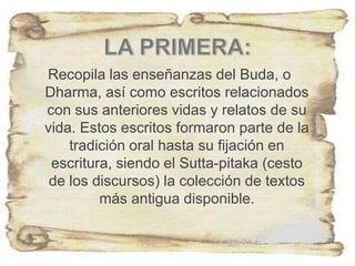 Recopila las enseñanzas del Buda, o
Dharma, así como escritos relacionados
con sus anteriores vidas y relatos de su
vida. Estos escritos formaron parte de la
tradición oral hasta su fijación en
escritura, siendo el Sutta-pitaka (cesto
de los discursos) la colección de textos
más antigua disponible.
 