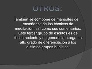 También se compone de manuales de
enseñanza de las técnicas de
meditación, así como sus comentarios.
Este tercer grupo de escritos es de
fecha reciente y en general le otorga un
alto grado de diferenciación a los
distintos grupos budistas.
 