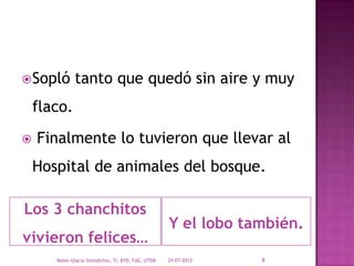 Los 3 chanchitos
vivieron felices…
Y el lobo también.
Sopló tanto que quedó sin aire y muy
flaco.
 Finalmente lo tuvieron que llevar al
Hospital de animales del bosque.
29-07-2013Belen Ulacia Sottolichio, TI, BYD, FAE, UTEM 8
 