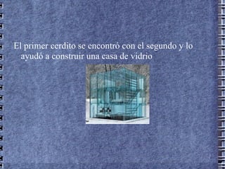 El primer cerdito se encontró con el segundo y lo
  ayudó a construir una casa de vidrio
 