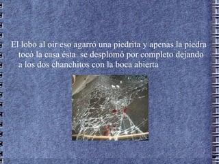 El lobo al oir eso agarró una piedrita y apenas la piedra
  tocó la casa ésta se desplomó por completo dejando
  a los dos chanchitos con la boca abierta
 