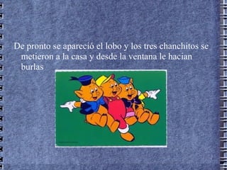 De pronto se apareció el lobo y los tres chanchitos se
 metieron a la casa y desde la ventana le hacian
 burlas
 