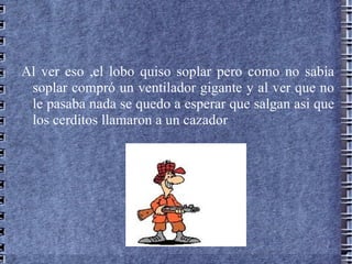 Al ver eso ,el lobo quiso soplar pero como no sabía
 soplar compró un ventilador gigante y al ver que no
 le pasaba nada se quedo a esperar que salgan asi que
 los cerditos llamaron a un cazador
 