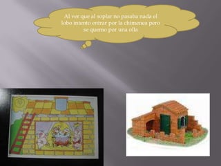 Al ver que al soplar no pasaba nada el
lobo intento entrar por la chimenea pero
         se quemo por una olla
 