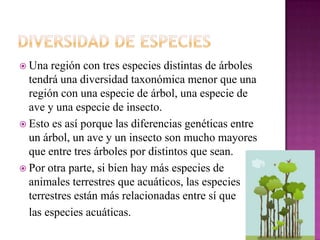  Una  región con tres especies distintas de árboles
  tendrá una diversidad taxonómica menor que una
  región con una especie de árbol, una especie de
  ave y una especie de insecto.
 Esto es así porque las diferencias genéticas entre
  un árbol, un ave y un insecto son mucho mayores
  que entre tres árboles por distintos que sean.
 Por otra parte, si bien hay más especies de
  animales terrestres que acuáticos, las especies
  terrestres están más relacionadas entre sí que
  las especies acuáticas.
 