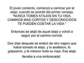 El joven contento, comenzó a caminar por el
atajo, cuando se acordó del primer consejo,
"NUNCA TOMES ATAJOS EN TU VIDA.
CAMINOS MAS CORTOS Y DESCONOCIDOS
TE PUEDEN COSTAR LA VIDA "
Entonces se alejó de aquel atajo y volvió a
seguir por el camino normal.
Dos días después se enteró de otro viajero que
había tomado el atajo, y lo asaltaron, lo
golpearon, y le robaron toda su ropa. Ese atajo
llevaba a una emboscada!
 