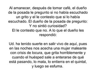 Al amanecer, después de tomar café, el dueño
de la posada le pregunto si no había escuchado
un grito y el le contesto que si lo había
escuchado. El dueño de la posada de pregunto:
Y no sintió curiosidad?
El le contesto que no. A lo que el dueño les
respondió:
Ud. ha tenido suerte en salir vivo de aquí, pues
en las noches nos acecha una mujer maleante
con crisis de locura, que grita horriblemente y
cuando el huésped sale a enterarse de qué
está pasando, lo mata, lo entierra en el quintal,
y luego se esfuma.
 