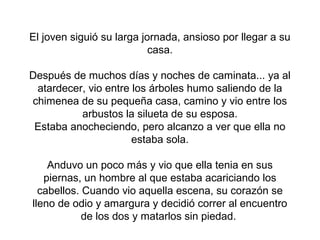 El joven siguió su larga jornada, ansioso por llegar a su
casa.
Después de muchos días y noches de caminata... ya al
atardecer, vio entre los árboles humo saliendo de la
chimenea de su pequeña casa, camino y vio entre los
arbustos la silueta de su esposa.
Estaba anocheciendo, pero alcanzo a ver que ella no
estaba sola.
Anduvo un poco más y vio que ella tenia en sus
piernas, un hombre al que estaba acariciando los
cabellos. Cuando vio aquella escena, su corazón se
lleno de odio y amargura y decidió correr al encuentro
de los dos y matarlos sin piedad.
 