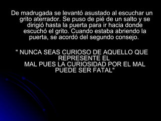 De madrugada se levantó asustado al escuchar un grito aterrador. Se puso de pié de un salto y se dirigió hasta la puerta para ir hacia donde escuchó el grito. Cuando estaba abriendo la puerta, se acordó del segundo consejo.  " NUNCA SEAS CURIOSO DE AQUELLO QUE REPRESENTE EL  MAL PUES LA CURIOSIDAD POR EL MAL PUEDE SER FATAL" 