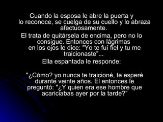 Cuando la esposa le abre la puerta y lo reconoce, se cuelga de su cuello y lo abraza afectuosamente.  El trata de quitársela de encima, pero no lo consigue. Entonces con lágrimas  en los ojos le dice: "Yo te fuí fiel y tu me traicionaste”...  Ella espantada le responde: "¿Cómo? yo nunca te traicioné, te esperé durante veinte años. El entonces le preguntó: "¿Y quien era ese hombre que acariciabas ayer por la tarde?” 