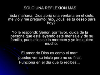SOLO UNA REFLEXION MAS   Esta mañana, Dios abrió una ventana en el cielo, me vió y me preguntó: hijo, ¿cuál es tu deseo para hoy?  Yo le respondí: Señor, por favor, cuida de la persona que está leyendo este mensaje y de su familia, pues ellos se lo merecen y yo los quiero mucho.  El amor de Dios es como el mar:  puedes ver su inicio pero no su final. Funciona en el día que lo recibes...  