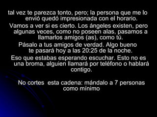 tal vez te parezca tonto, pero; la persona que me lo  envió quedó impresionada con el horario. Vamos a ver si es cierto. Los ángeles existen, pero algunas veces, como no poseen alas, pasamos a  llamarlos amigos (as), como tú.  Pásalo a tus amigos de verdad. Algo bueno  te pasará hoy a las 20:25 de la noche.  Eso que estabas esperando escuchar. Esto no es una broma, alguien llamará por teléfono o hablará contigo. No cortes  esta cadena: mándalo a 7 personas como mínimo 