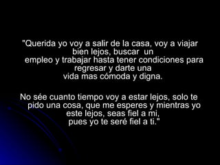 "Querida yo voy a salir de la casa, voy a viajar bien lejos, buscar  un  empleo y trabajar hasta tener condiciones para regresar y darte una  vida mas cómoda y digna.  No sée cuanto tiempo voy a estar lejos, solo te  pido una cosa, que me esperes y mientras yo este lejos, seas fiel a mi,  pues yo te seré fiel a ti." 