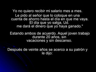 Yo no quiero recibir mi salario mes a mes.  Le pido al señor que lo coloque en una  cuenta de ahorro hasta el día en que me vaya. El día que yo salga, Ud.  me dará el dinero que yo haya ganado."   Estando ambos de acuerdo. Aquel joven trabajo durante 20 años, sin  vacaciones y sin descanso.  Después de veinte años se acerco a su patrón y  le dijo:  