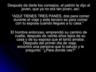 Después de darle los consejos, el patrón le dijo al joven, que ya no era tan joven, así:   "AQUÍ TIENES TRES PANES, dos para comer durante el viaje y este tercero es para comer con tu esposa cuando llegues a tu casa."  El hombre entonces, emprendió su camino de vuelta, después de veinte años lejos de su  casa y de su esposa que el tanto amaba. Después del primer día de viaje,  encontró una persona que lo saludo y le pregunto: "¿Para donde vas?" 