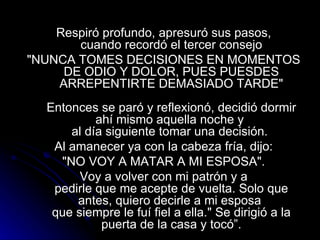 Respiró profundo, apresuró sus pasos,  cuando recordó el tercer consejo "NUNCA TOMES DECISIONES EN MOMENTOS  DE ODIO Y DOLOR, PUES PUESDES ARREPENTIRTE DEMASIADO TARDE"   Entonces se paró y reflexionó, decidió dormir ahí mismo aquella noche y  al día siguiente tomar una decisión.  Al amanecer ya con la cabeza fría, dijo:  "NO VOY A MATAR A MI ESPOSA".  Voy a volver con mi patrón y a  pedirle que me acepte de vuelta. Solo que antes, quiero decirle a mi esposa  que siempre le fuí fiel a ella." Se dirigió a la puerta de la casa y tocó”. 