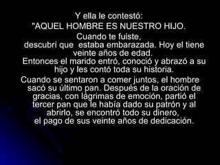 Y ella le contestó:  "AQUEL HOMBRE ES NUESTRO HIJO.  Cuando te fuiste,  descubrí que  estaba embarazada. Hoy el tiene veinte años de edad.  Entonces el marido entró, conoció y abrazó a su hijo y les contó toda su historia. Cuando se sentaron a comer juntos, el hombre sacó su último pan. Después de la oración de gracias, con lágrimas de emoción, partió el tercer pan que le había dado su patrón y al abrirlo, se encontró todo su dinero,  el pago de sus veinte años de dedicación. 
