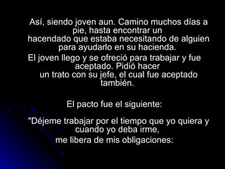 Así, siendo joven aun. Camino muchos días a pie, hasta encontrar un  hacendado que estaba necesitando de alguien para ayudarlo en su hacienda.  El joven llego y se ofreció para trabajar y fue aceptado. Pidió hacer  un trato con su jefe, el cual fue aceptado también.  El pacto fue el siguiente:   "Déjeme trabajar por el tiempo que yo quiera y cuando yo deba irme,  me libera de mis obligaciones: 