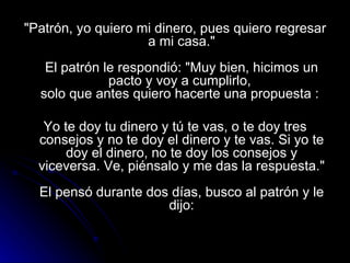 "Patrón, yo quiero mi dinero, pues quiero regresar a mi casa."   El patrón le respondió: "Muy bien, hicimos un pacto y voy a cumplirlo,  solo que antes quiero hacerte una propuesta :  Yo te doy tu dinero y tú te vas, o te doy tres consejos y no te doy el dinero y te vas. Si yo te doy el dinero, no te doy los consejos y viceversa. Ve, piénsalo y me das la respuesta."   El pensó durante dos días, busco al patrón y le dijo: 