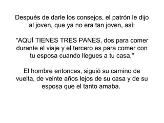 Después de darle los consejos, el patrón le dijo
    al joven, que ya no era tan joven, así:

"AQUÍ TIENES TRES PANES, dos para comer
durante el viaje y el tercero es para comer con
    tu esposa cuando llegues a tu casa."

  El hombre entonces, siguió su camino de
vuelta, de veinte años lejos de su casa y de su
         esposa que el tanto amaba.
 