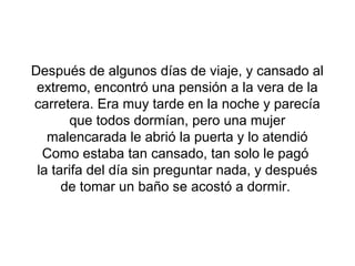 Después de algunos días de viaje, y cansado al
 extremo, encontró una pensión a la vera de la
carretera. Era muy tarde en la noche y parecía
       que todos dormían, pero una mujer
   malencarada le abrió la puerta y lo atendió
  Como estaba tan cansado, tan solo le pagó
 la tarifa del día sin preguntar nada, y después
      de tomar un baño se acostó a dormir.
 