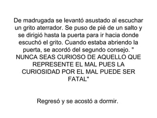 De madrugada se levantó asustado al escuchar
un grito aterrador. Se puso de pié de un salto y
  se dirigió hasta la puerta para ir hacia donde
  escuchó el grito. Cuando estaba abriendo la
    puerta, se acordó del segundo consejo. "
 NUNCA SEAS CURIOSO DE AQUELLO QUE
        REPRESENTE EL MAL PUES LA
   CURIOSIDAD POR EL MAL PUEDE SER
                      FATAL"


        Regresó y se acostó a dormir.
 