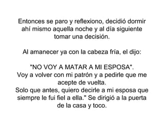 Entonces se paro y reflexiono, decidió dormir
  ahí mismo aquella noche y al día siguiente
             tomar una decisión.

  Al amanecer ya con la cabeza fría, el dijo:

     "NO VOY A MATAR A MI ESPOSA".
Voy a volver con mi patrón y a pedirle que me
               acepte de vuelta.
Solo que antes, quiero decirle a mi esposa que
siempre le fui fiel a ella." Se dirigió a la puerta
               de la casa y toco.
 