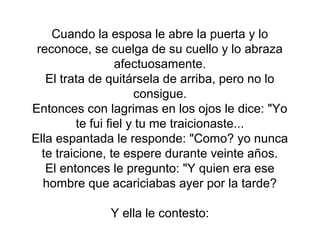 Cuando la esposa le abre la puerta y lo
 reconoce, se cuelga de su cuello y lo abraza
                  afectuosamente.
   El trata de quitársela de arriba, pero no lo
                      consigue.
Entonces con lagrimas en los ojos le dice: "Yo
         te fui fiel y tu me traicionaste...
Ella espantada le responde: "Como? yo nunca
  te traicione, te espere durante veinte años.
   El entonces le pregunto: "Y quien era ese
  hombre que acariciabas ayer por la tarde?

              Y ella le contesto:
 