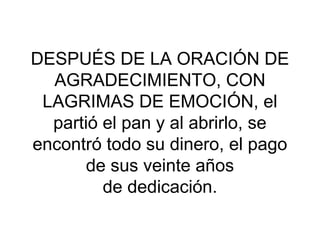 DESPUÉS DE LA ORACIÓN DE
  AGRADECIMIENTO, CON
 LAGRIMAS DE EMOCIÓN, el
  partió el pan y al abrirlo, se
encontró todo su dinero, el pago
       de sus veinte años
         de dedicación.
 