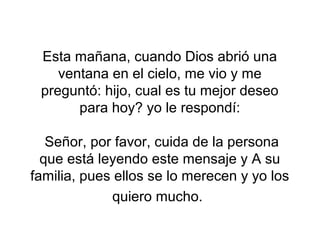 Esta mañana, cuando Dios abrió una
    ventana en el cielo, me vio y me
 preguntó: hijo, cual es tu mejor deseo
       para hoy? yo le respondí:

   Señor, por favor, cuida de la persona
  que está leyendo este mensaje y A su
familia, pues ellos se lo merecen y yo los
             quiero mucho.
 