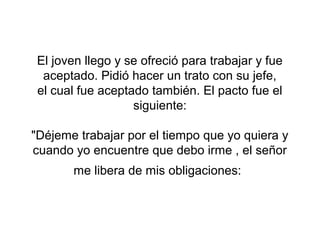 El joven llego y se ofreció para trabajar y fue
  aceptado. Pidió hacer un trato con su jefe,
 el cual fue aceptado también. El pacto fue el
                   siguiente:

"Déjeme trabajar por el tiempo que yo quiera y
cuando yo encuentre que debo irme , el señor
       me libera de mis obligaciones:
 