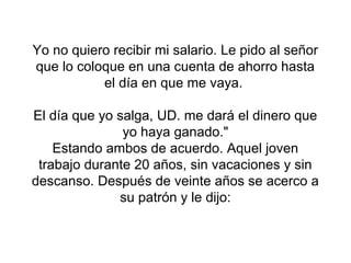 Yo no quiero recibir mi salario. Le pido al señor
que lo coloque en una cuenta de ahorro hasta
           el día en que me vaya.

El día que yo salga, UD. me dará el dinero que
               yo haya ganado."
    Estando ambos de acuerdo. Aquel joven
 trabajo durante 20 años, sin vacaciones y sin
descanso. Después de veinte años se acerco a
              su patrón y le dijo:
 