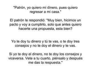 "Patrón, yo quiero mi dinero, pues quiero
             regresar a mi casa."

El patrón le respondió: "Muy bien, hicimos un
pacto y voy a cumplirlo, solo que antes quiero
      hacerte una propuesta, esta bien?


 Yo te doy tu dinero y tú te vas, o te doy tres
   consejos y no te doy el dinero y te vas.

Si yo te doy el dinero, no te doy los consejos y
viceversa. Vete a tu cuarto, piénsalo y después
             me das la respuesta."
 