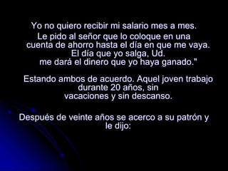 Yo no quiero recibir mi salario mes a mes.
Le pido al señor que lo coloque en una
cuenta de ahorro hasta el día en que me vaya.
El día que yo salga, Ud.
me dará el dinero que yo haya ganado."
Estando ambos de acuerdo. Aquel joven trabajo
durante 20 años, sin
vacaciones y sin descanso.
Después de veinte años se acerco a su patrón y
le dijo:
 