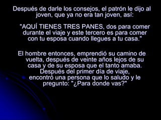Después de darle los consejos, el patrón le dijo al
joven, que ya no era tan joven, así:
"AQUÍ TIENES TRES PANES, dos para comer
durante el viaje y este tercero es para comer
con tu esposa cuando llegues a tu casa."
El hombre entonces, emprendió su camino de
vuelta, después de veinte años lejos de su
casa y de su esposa que el tanto amaba.
Después del primer día de viaje,
encontró una persona que lo saludo y le
pregunto: "¿Para donde vas?"
 