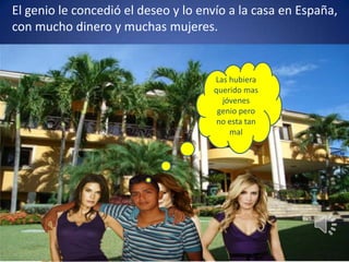 El genio le concedió el deseo y lo envío a la casa en España, con mucho dinero y muchas mujeres.Las hubiera querido mas jóvenes genio pero no esta tan mal