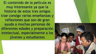 El contenido de la película es
muy interesante ya que la
historia de estos tres amigos
trae consigo varias enseñanzas y
reflexiones que son de gran
ayuda a muchas personas de
diferentes edades y preparación
intelectual, especialmente a los
jóvenes y estudiantes
 