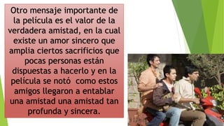 Otro mensaje importante de
la película es el valor de la
verdadera amistad, en la cual
existe un amor sincero que
amplia ciertos sacrificios que
pocas personas están
dispuestas a hacerlo y en la
película se notó como estos
amigos llegaron a entablar
una amistad una amistad tan
profunda y sincera.
 