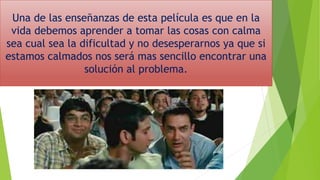Una de las enseñanzas de esta película es que en la
vida debemos aprender a tomar las cosas con calma
sea cual sea la dificultad y no desesperarnos ya que si
estamos calmados nos será mas sencillo encontrar una
solución al problema.
 