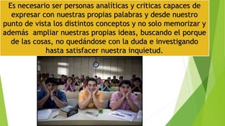Es necesario ser personas analíticas y criticas capaces de
expresar con nuestras propias palabras y desde nuestro
punto de vista los distintos conceptos y no solo memorizar y
además ampliar nuestras propias ideas, buscando el porque
de las cosas, no quedándose con la duda e investigando
hasta satisfacer nuestra inquietud.
 