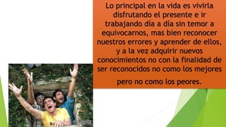 Lo principal en la vida es vivirla
disfrutando el presente e ir
trabajando día a día sin temor a
equivocarnos, mas bien reconocer
nuestros errores y aprender de ellos,
y a la vez adquirir nuevos
conocimientos no con la finalidad de
ser reconocidos no como los mejores
pero no como los peores.
 
