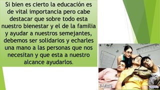 Si bien es cierto la educación es
de vital importancia pero cabe
destacar que sobre todo esta
nuestro bienestar y el de la familia
y ayudar a nuestros semejantes,
debemos ser solidarios y echarles
una mano a las personas que nos
necesitan y que esta a nuestro
alcance ayudarlos.
 