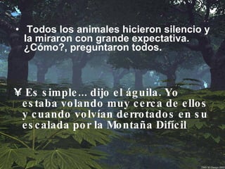 Todos los animales hicieron silencio y la miraron con grande expectativa. ¿Cómo?, preguntaron todos.   Es simple... dijo el águila. Yo estaba volando muy cerca de ellos y cuando volvían derrotados en su escalada por la Montaña Difícil    